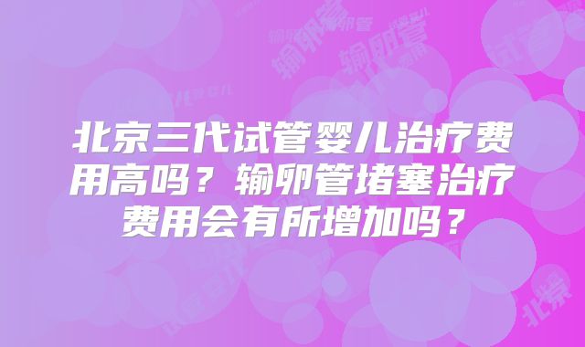 北京三代试管婴儿治疗费用高吗？输卵管堵塞治疗费用会有所增加吗？