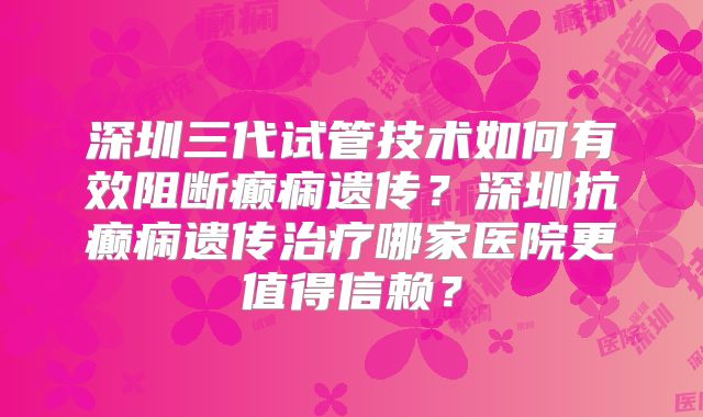 深圳三代试管技术如何有效阻断癫痫遗传？深圳抗癫痫遗传治疗哪家医院更值得信赖？