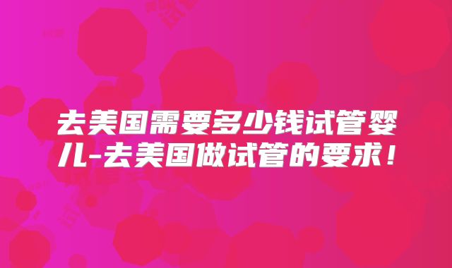 去美国需要多少钱试管婴儿-去美国做试管的要求!