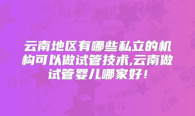 云南地区有哪些私立的机构可以做试管技术,云南做试管婴儿哪家好！