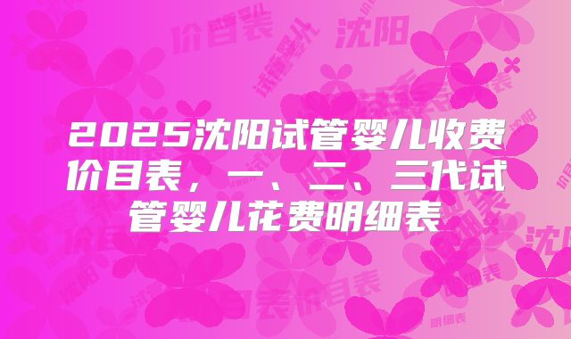 2025沈阳试管婴儿收费价目表，一、二、三代试管婴儿花费明细表