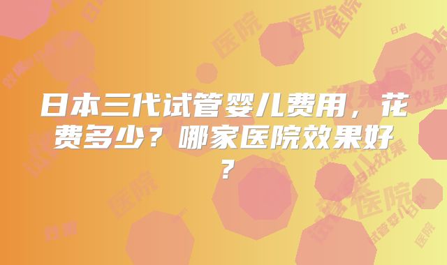 日本三代试管婴儿费用，花费多少？哪家医院效果好？