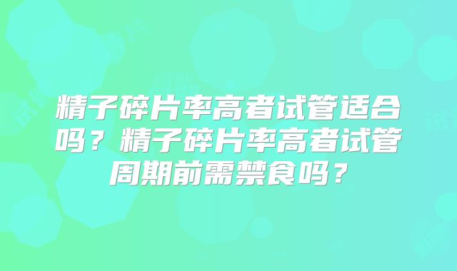精子碎片率高者试管适合吗？精子碎片率高者试管周期前需禁食吗？