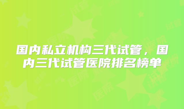 国内私立机构三代试管,国内三代试管医院排名榜单