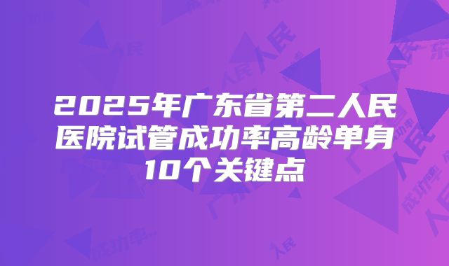 2025年广东省第二人民医院试管成功率高龄单身10个关键点
