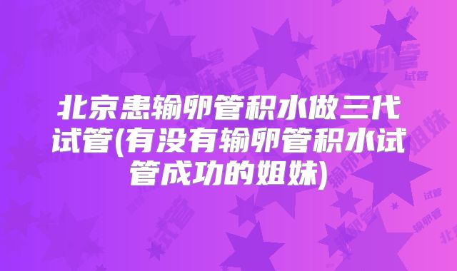 北京患输卵管积水做三代试管(有没有输卵管积水试管成功的姐妹)