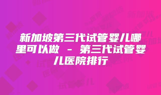 新加坡第三代试管婴儿哪里可以做 - 第三代试管婴儿医院排行