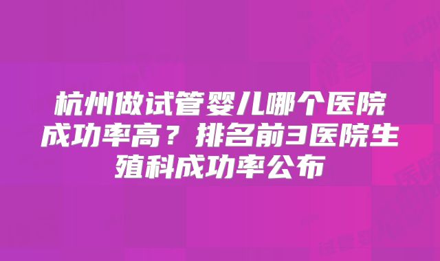 杭州做试管婴儿哪个医院成功率高？排名前3医院生殖科成功率公布