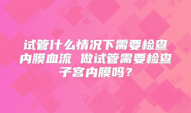 试管什么情况下需要检查内膜血流 做试管需要检查子宫内膜吗？