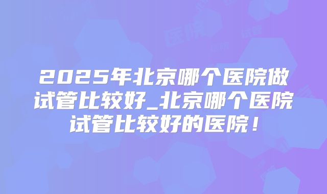 2025年北京哪个医院做试管比较好_北京哪个医院试管比较好的医院！