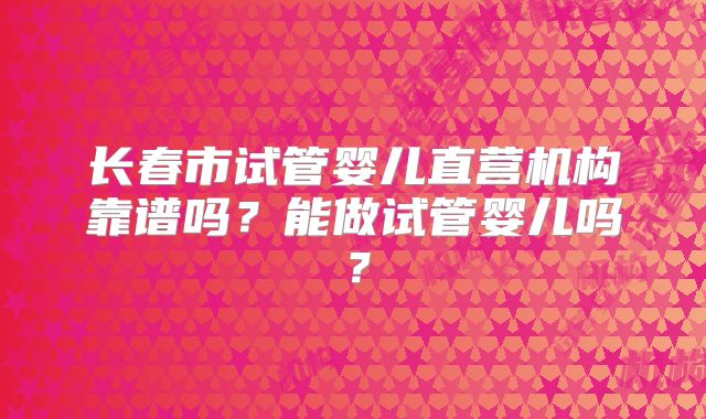长春市试管婴儿直营机构靠谱吗？能做试管婴儿吗？