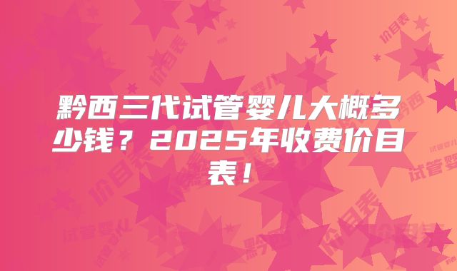 黔西三代试管婴儿大概多少钱？2025年收费价目表！