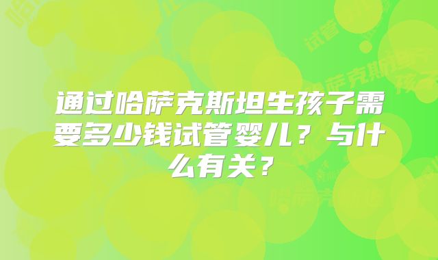 通过哈萨克斯坦生孩子需要多少钱试管婴儿？与什么有关？