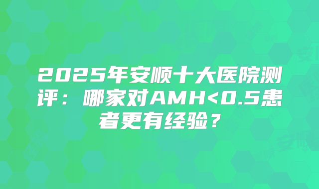 2025年安顺十大医院测评：哪家对AMH<0.5患者更有经验？