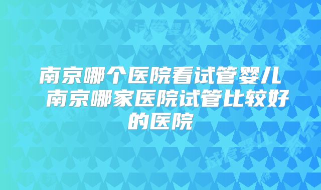 南京哪个医院看试管婴儿 南京哪家医院试管比较好的医院