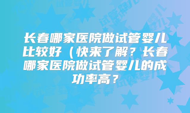 长春哪家医院做试管婴儿比较好(快来了解?长春哪家医院做试管婴儿的成功率高?