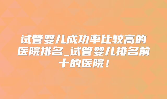 试管婴儿成功率比较高的医院排名_试管婴儿排名前十的医院!