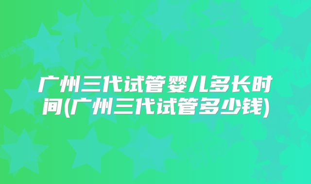 广州三代试管婴儿多长时间(广州三代试管多少钱)