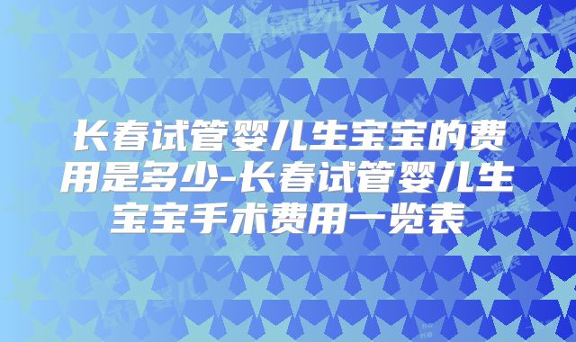 长春试管婴儿生宝宝的费用是多少-长春试管婴儿生宝宝手术费用一览表