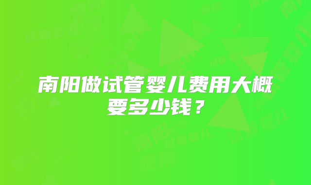 南阳做试管婴儿费用大概要多少钱?