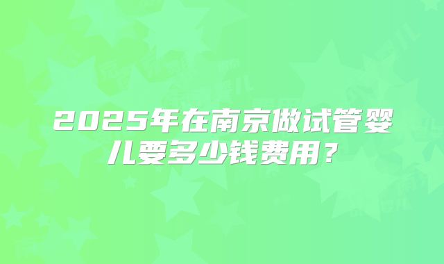 2025年在南京做试管婴儿要多少钱费用？