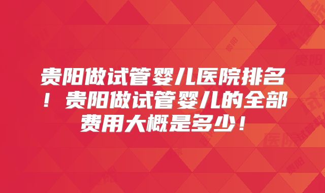 贵阳做试管婴儿医院排名!贵阳做试管婴儿的全部费用大概是多少!