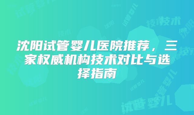 沈阳试管婴儿医院推荐，三家权威机构技术对比与选择指南