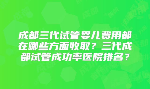 成都三代试管婴儿费用都在哪些方面收取？三代成都试管成功率医院排名？