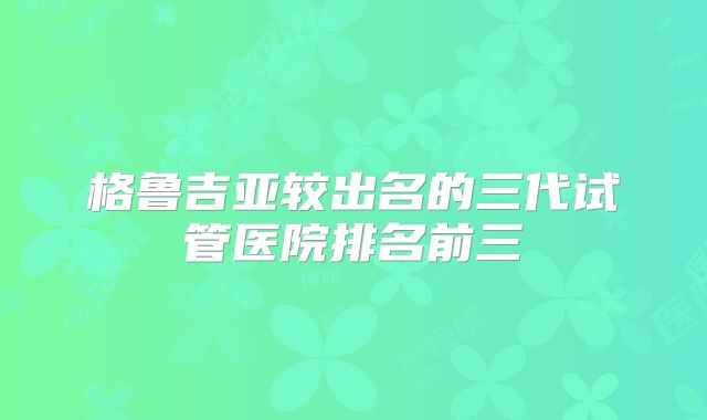 格鲁吉亚较出名的三代试管医院排名前三