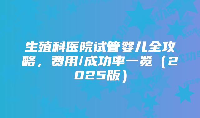 生殖科医院试管婴儿全攻略，费用/成功率一览（2025版）