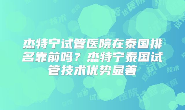 杰特宁试管医院在泰国排名靠前吗？杰特宁泰国试管技术优势显著