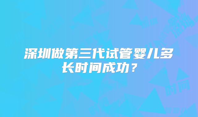 深圳做第三代试管婴儿多长时间成功?