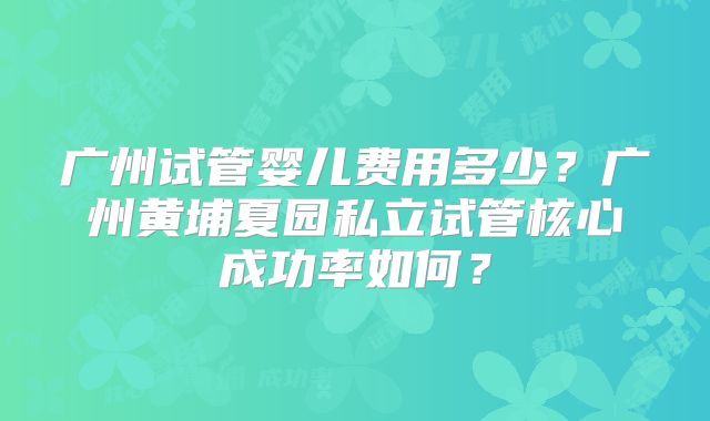 广州试管婴儿费用多少？广州黄埔夏园私立试管核心成功率如何？