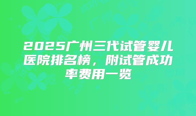 2025广州三代试管婴儿医院排名榜,附试管成功率费用一览