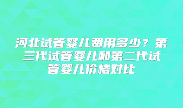 河北试管婴儿费用多少？第三代试管婴儿和第二代试管婴儿价格对比