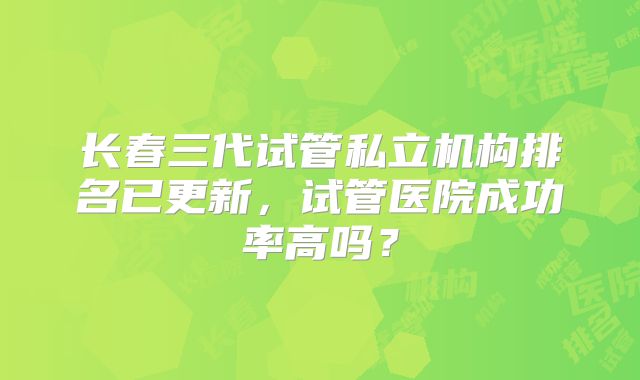 长春三代试管私立机构排名已更新，试管医院成功率高吗？