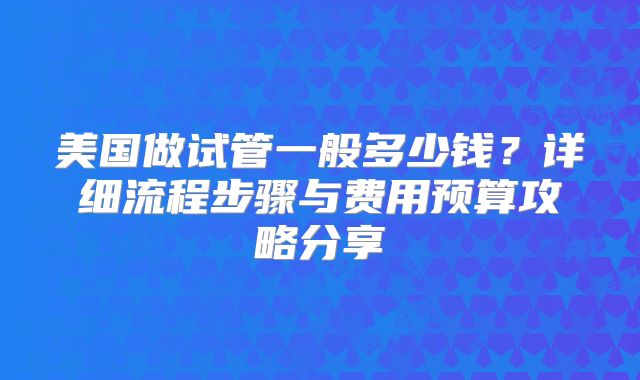 美国做试管一般多少钱？详细流程步骤与费用预算攻略分享