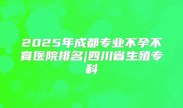 2025年成都专业不孕不育医院排名|四川省生殖专科