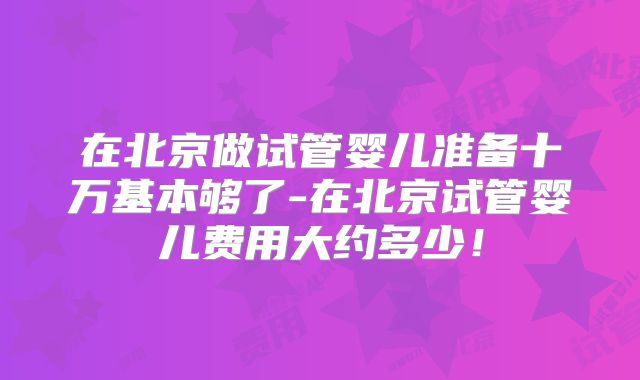 在北京做试管婴儿准备十万基本够了-在北京试管婴儿费用大约多少！