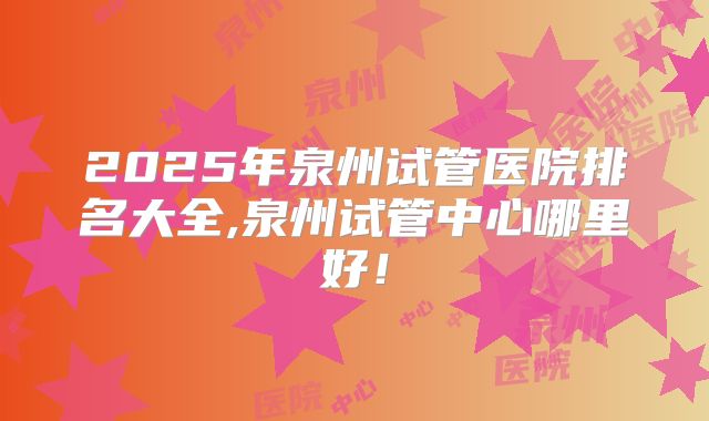 2025年泉州试管医院排名大全,泉州试管中心哪里好！