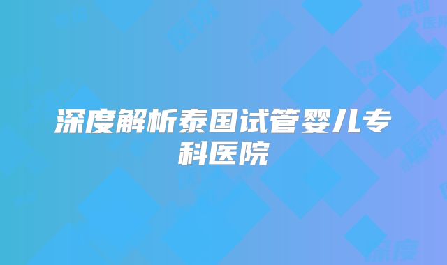 深度解析泰国试管婴儿专科医院