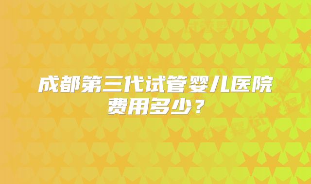 成都第三代试管婴儿医院费用多少?