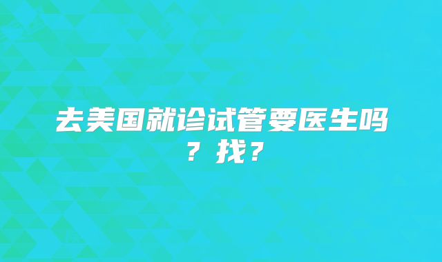 去美国就诊试管要医生吗？找？