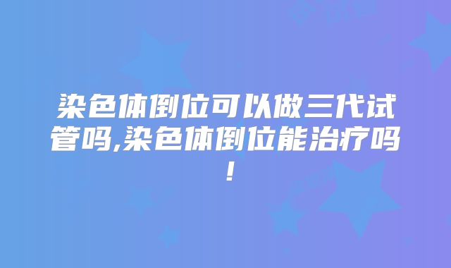 染色体倒位可以做三代试管吗,染色体倒位能治疗吗!
