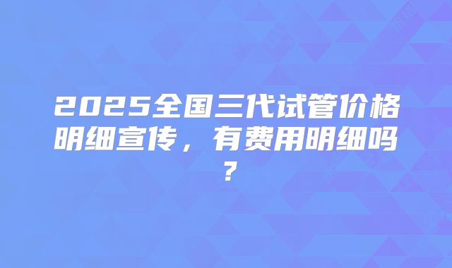 2025全国三代试管价格明细宣传，有费用明细吗？