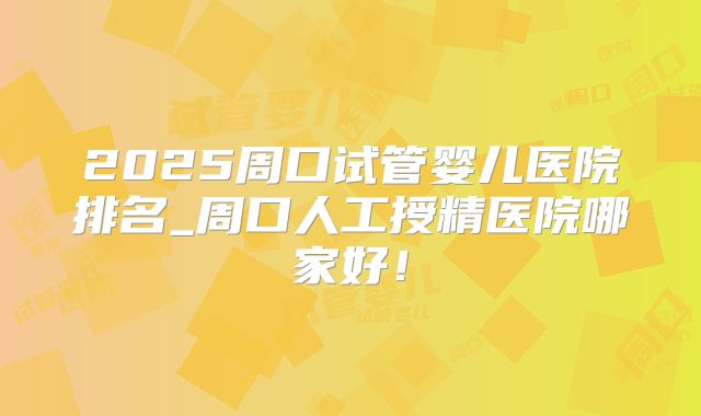 2025周口试管婴儿医院排名_周口人工授精医院哪家好！