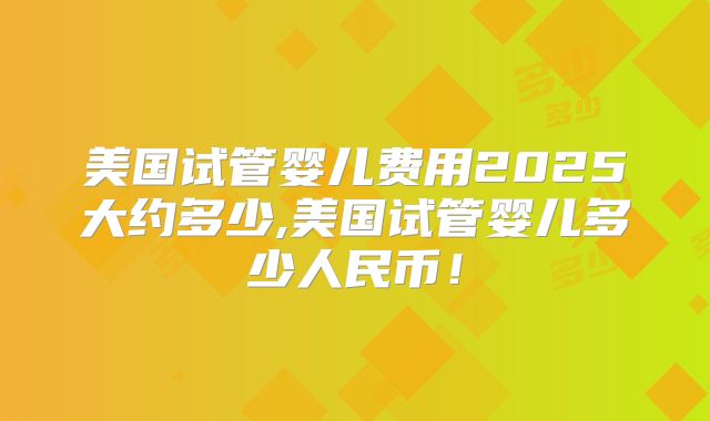 美国试管婴儿费用2025大约多少,美国试管婴儿多少人民币!