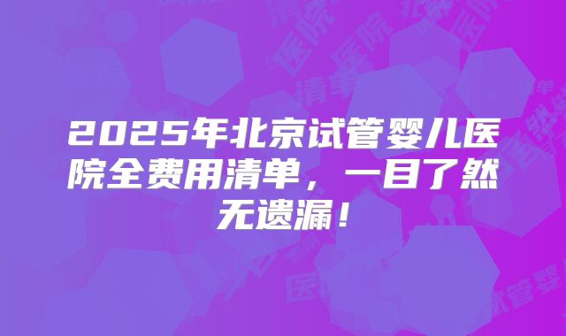 2025年北京试管婴儿医院全费用清单,一目了然无遗漏!