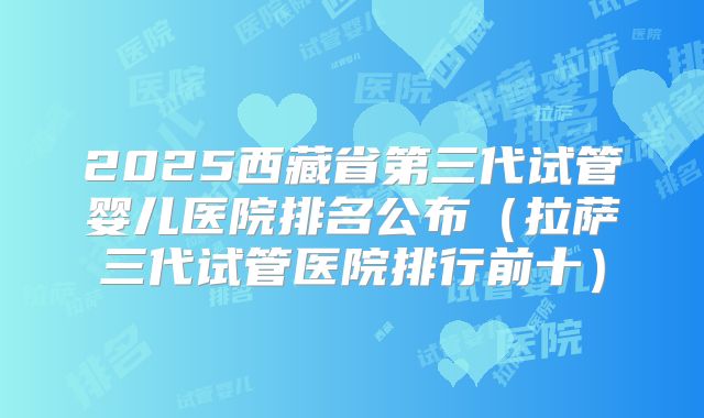 2025西藏省第三代试管婴儿医院排名公布(拉萨三代试管医院排行前十)