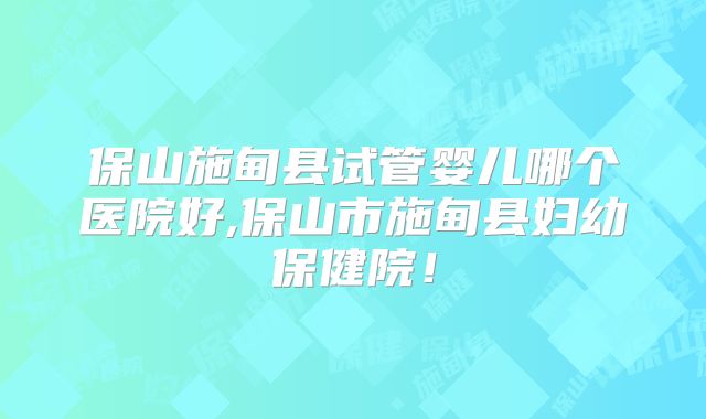 保山施甸县试管婴儿哪个医院好,保山市施甸县妇幼保健院！